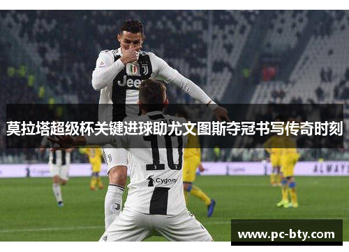 莫拉塔超级杯关键进球助尤文图斯夺冠书写传奇时刻
